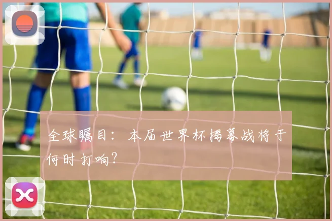 全球瞩目:本届世界杯揭幕战将于何时打响?