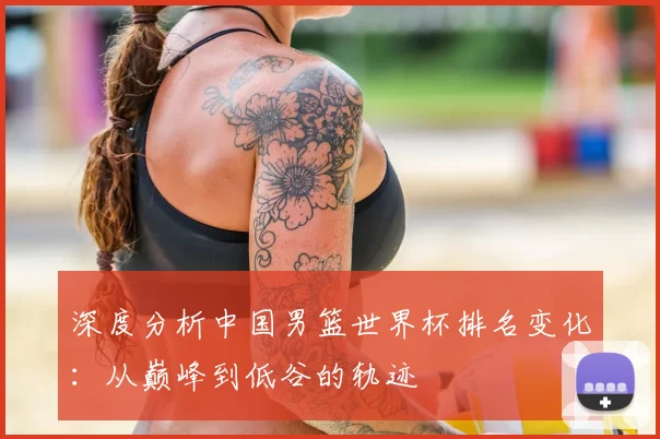 深度分析中国男篮世界杯排名变化：从巅峰到低谷的轨迹
