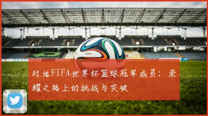 对话FIFA世界杯篮球冠军成员:荣耀之路上的挑战与突破