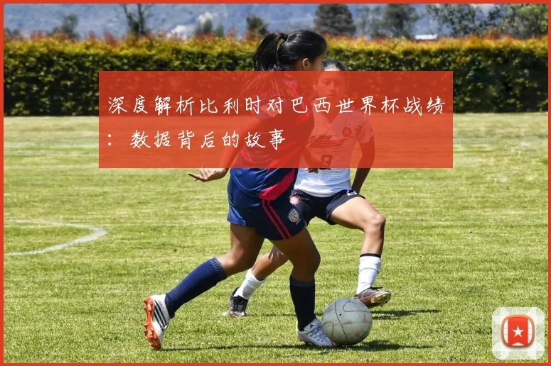 深度解析比利时对巴西世界杯战绩:数据背后的故事