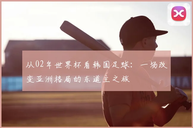 从02年世界杯看韩国足球：一场改变亚洲格局的东道主之旅