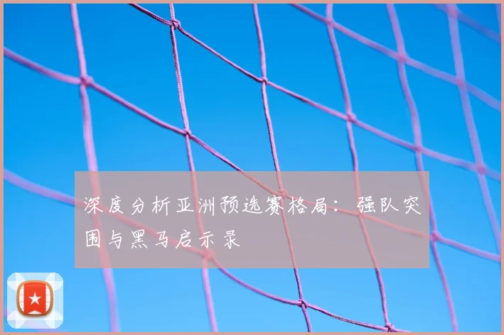 深度分析亚洲预选赛格局：强队突围与黑马启示录