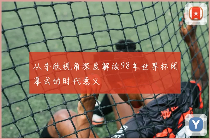 从李欣视角深度解读98年世界杯闭幕式的时代意义