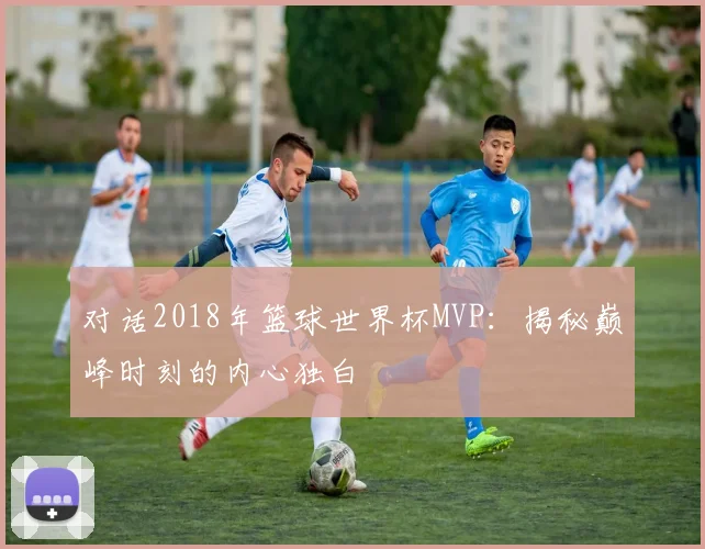 对话2018年篮球世界杯MVP：揭秘巅峰时刻的内心独白