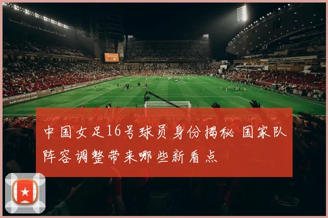 中国女足16号球员身份揭秘 国家队阵容调整带来哪些新看点