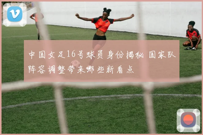 中国女足16号球员身份揭秘 国家队阵容调整带来哪些新看点