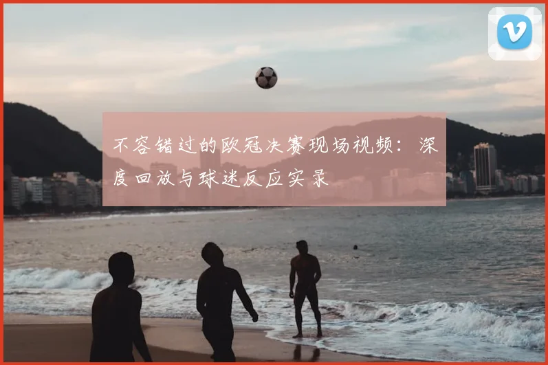 不容错过的欧冠决赛现场视频:深度回放与球迷反应实录