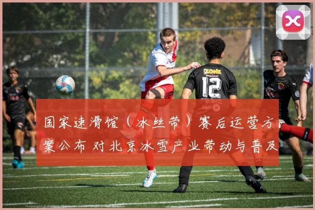 国家速滑馆(冰丝带)赛后运营方案公布 对北京冰雪产业带动与普及影响解读