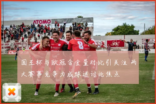 国王杯与欧冠含金量对比引关注 两大赛事竞争力成球迷讨论焦点