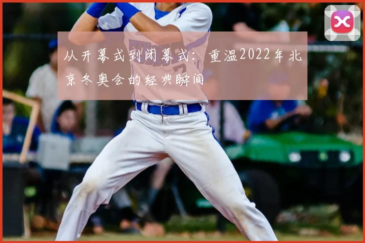 从开幕式到闭幕式：重温2022年北京冬奥会的经典瞬间