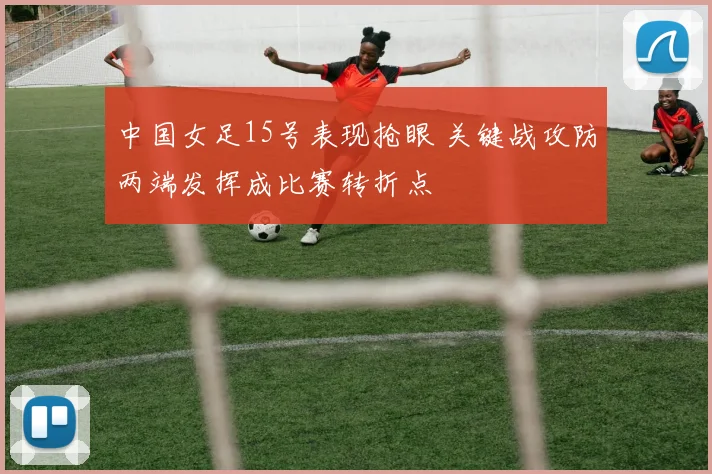 中国女足15号表现抢眼 关键战攻防两端发挥成比赛转折点