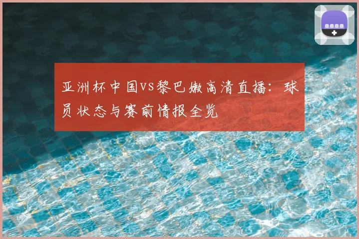亚洲杯中国vs黎巴嫩高清直播:球员状态与赛前情报全览
