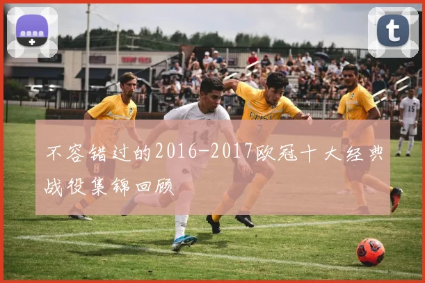 不容错过的2016-2017欧冠十大经典战役集锦回顾