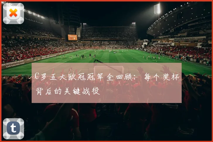 C罗五大欧冠冠军全回顾：每个奖杯背后的关键战役