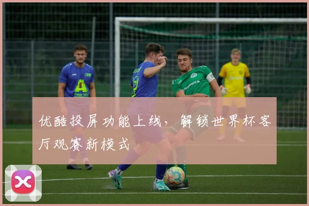 优酷投屏功能上线，解锁世界杯客厅观赛新模式